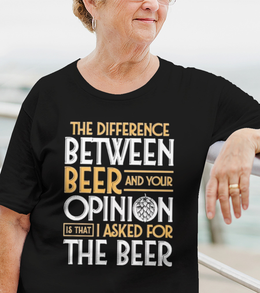 The Difference Between Beer And Your Opinion Is That I Asked For The Beer T-Shirt