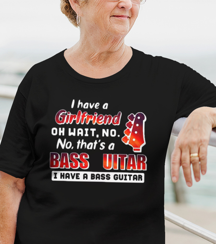 I Have A Girlfriend Oh Wait No No That’s A Bass Guitar I Have A Bass Guitar T-Shirt