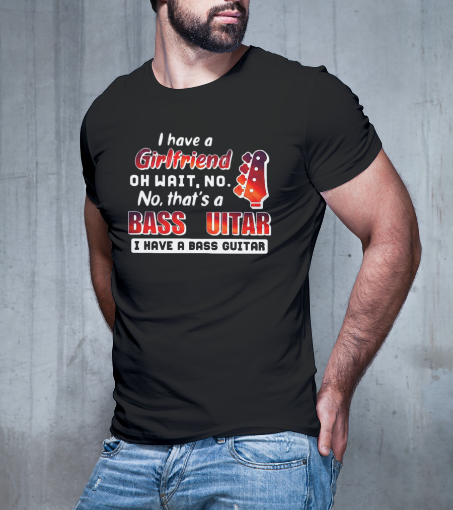 I Have A Girlfriend Oh Wait No No That’s A Bass Guitar I Have A Bass Guitar T-Shirt