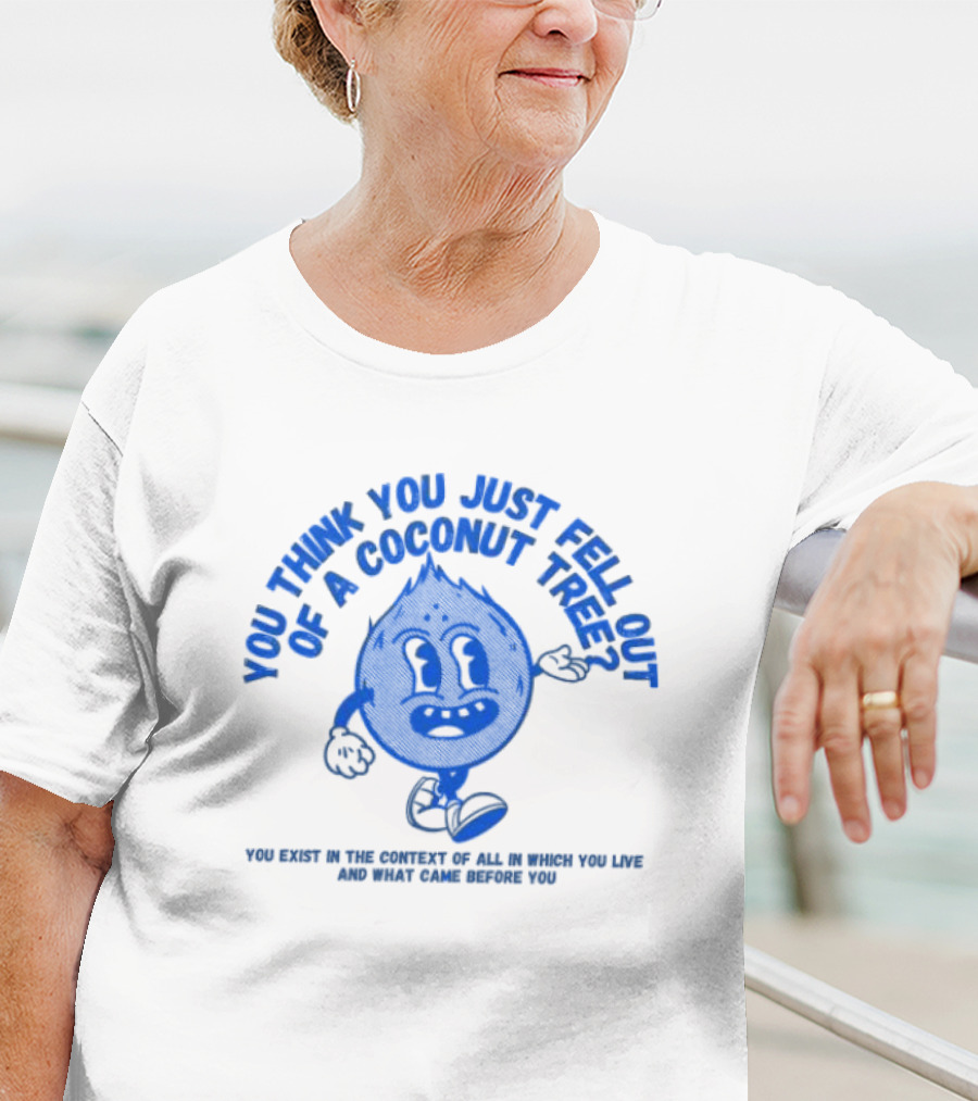 You Think You Just Fell Out Of A Coconut Tree You Exist In The Context Of All In Which You Live And What Came Before You T-Shirt