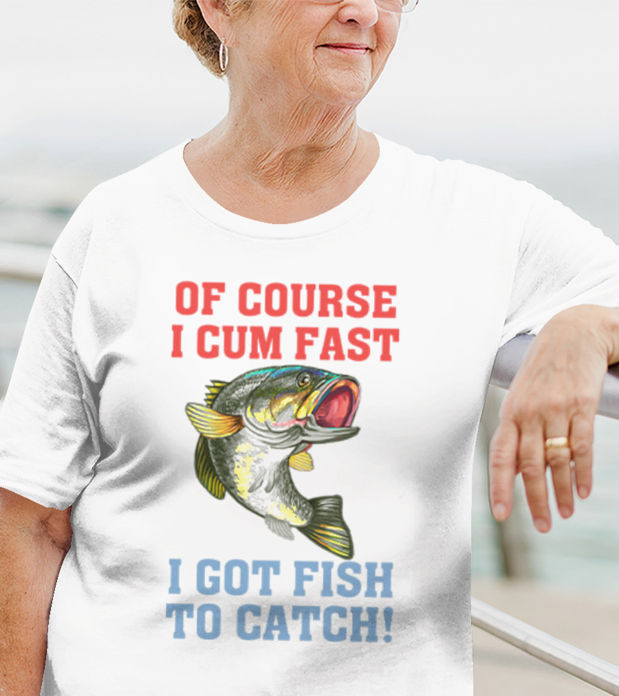 OF COURSE I CUM FAST I GOT FISH TO CATCH T-Shirt