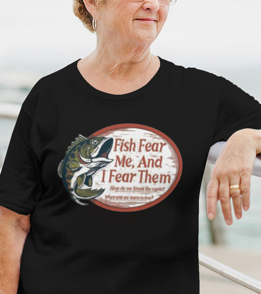 Fish Fear Me And I Fear Them How Do We Break The Cycle When Will We Learn To Love T-Shirt