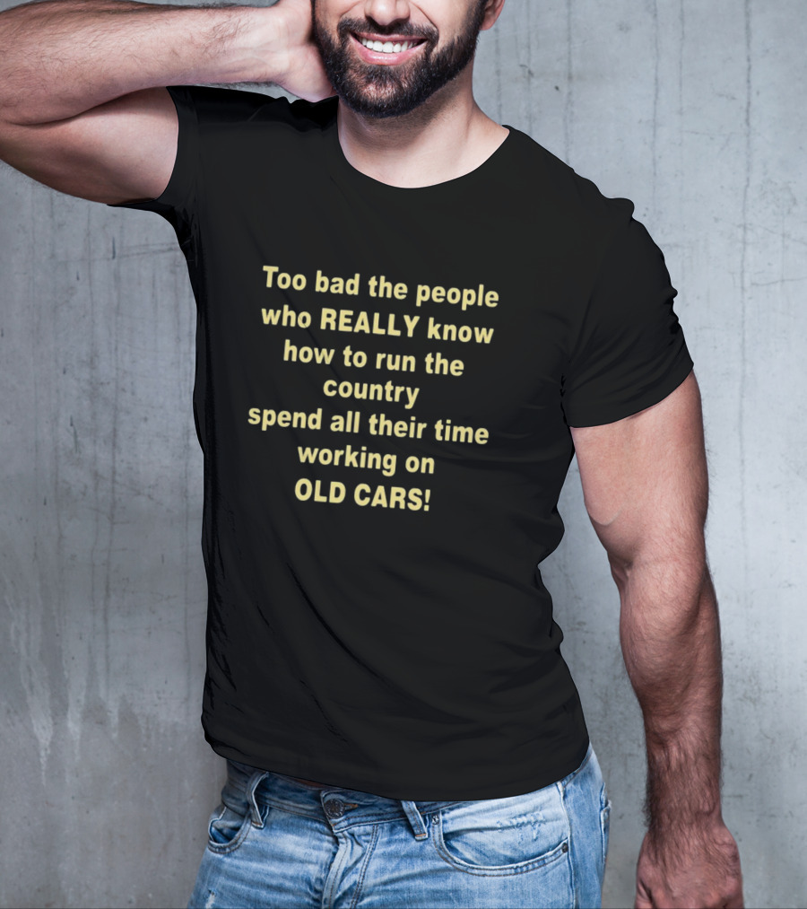 Too Bad The People Really Know How To Run The Country Spend All Their Time Working On Old Cars T-Shirt