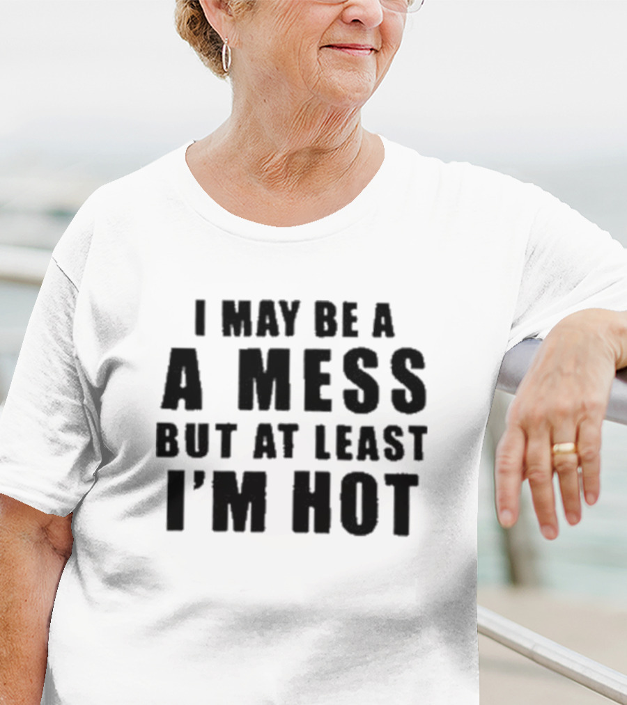 I May Be A Mess But At Least I’m Hot T-Shirt