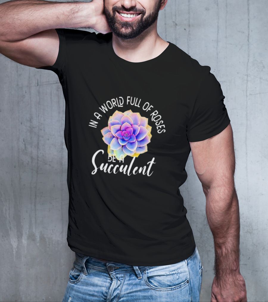 In A World Full Of Roses Be A Succulent T-Shirt