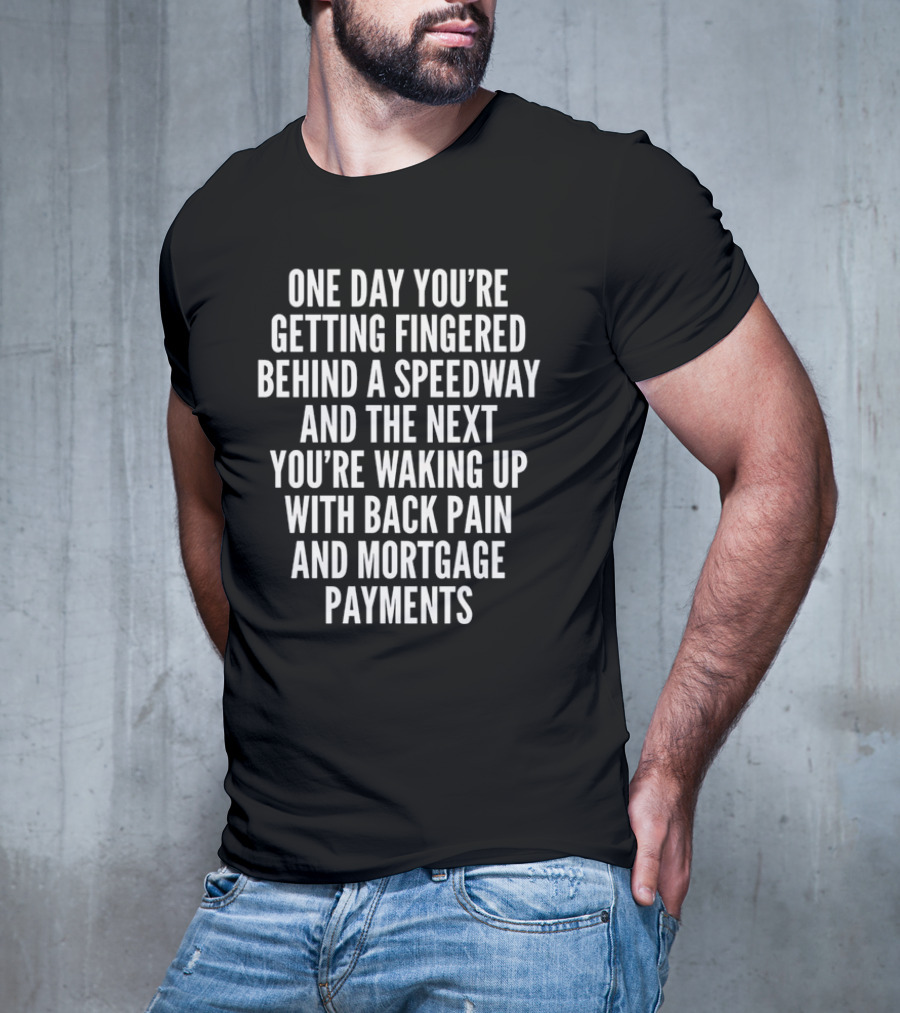 One Day You're Getting Fingered Behind A Speedway And The Next You're Waking Up With Back Pain And Mortgage Payments T-Shirt