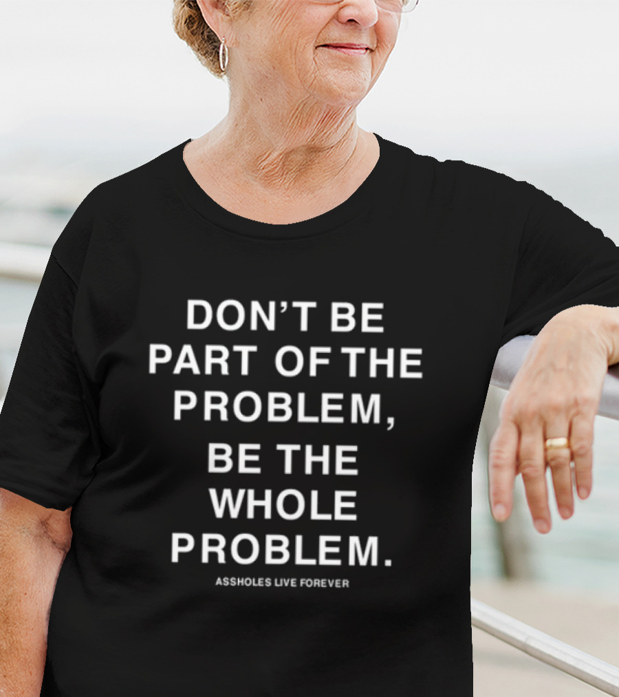 DON'T BE PART OF THE PROBLEM BE THE WHOLE PROBLEM ASSHOLES LIVE FOREVER T-Shirt