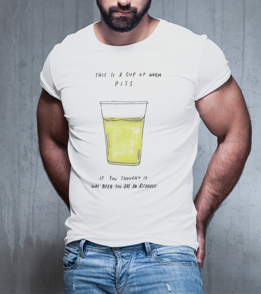This Is A Cup Of Warm Piss If You Thought It Was Beer You Are An Alcoholic T-Shirt