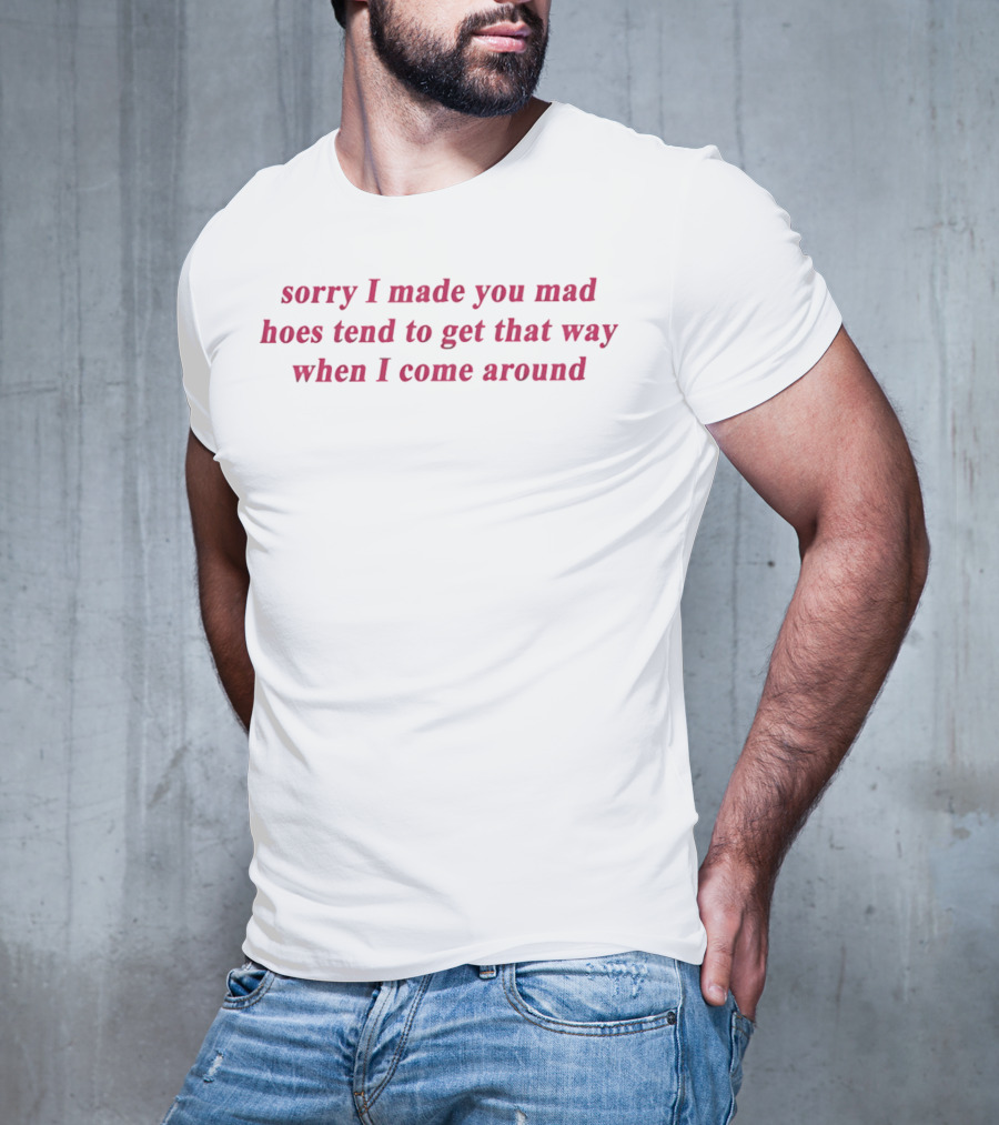 Sorry I Made You Mad Hoes Tend To Get That Way When I Come Around T-Shirt