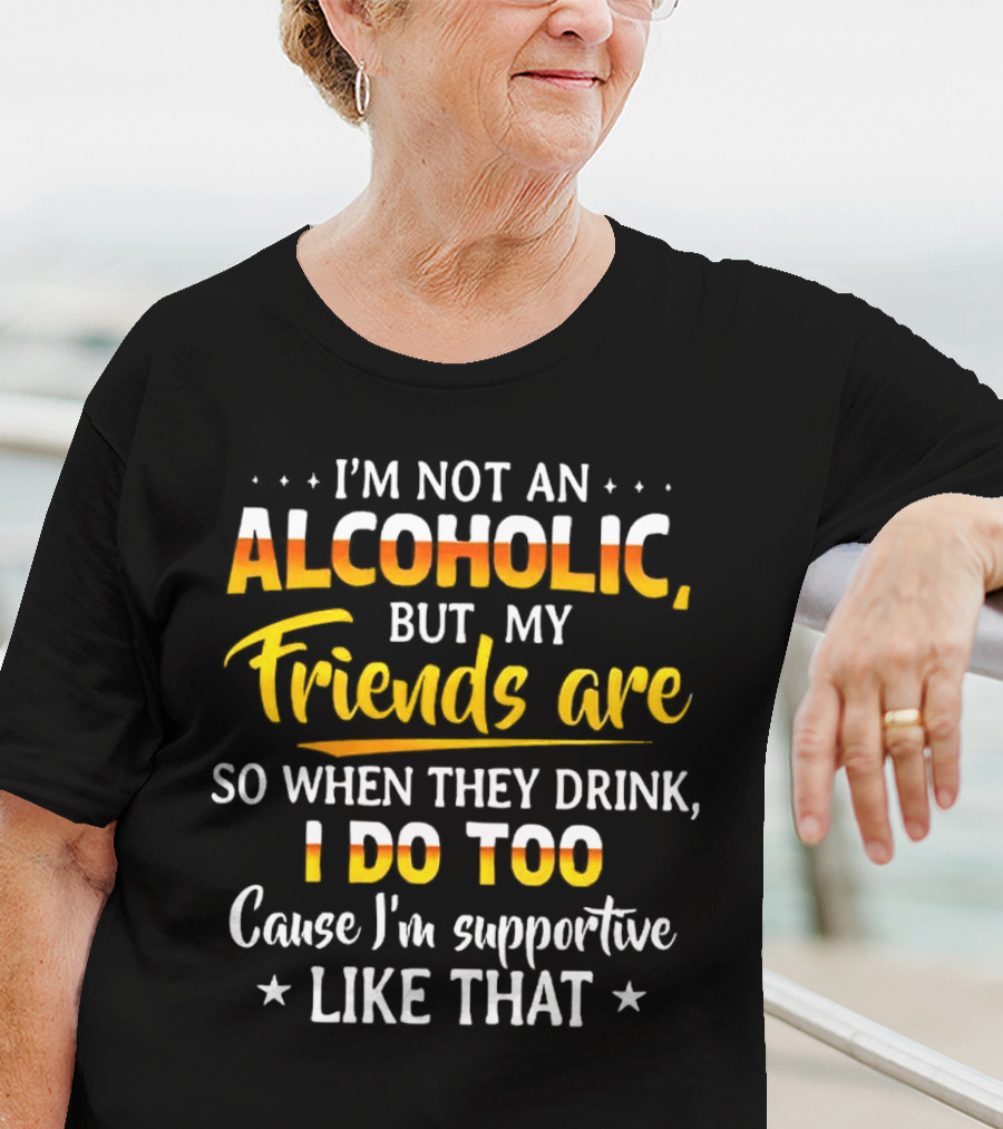 I’m Not An Alcoholic But My Friends Are So When They Drink I Do Too Cause I’m Supportive Like That T-Shirt
