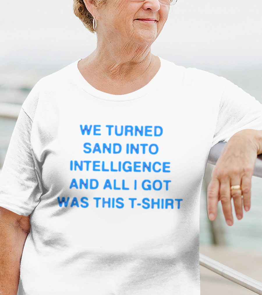 We Turned Sand Into Intelligence And All I Got Was This T-Shirt