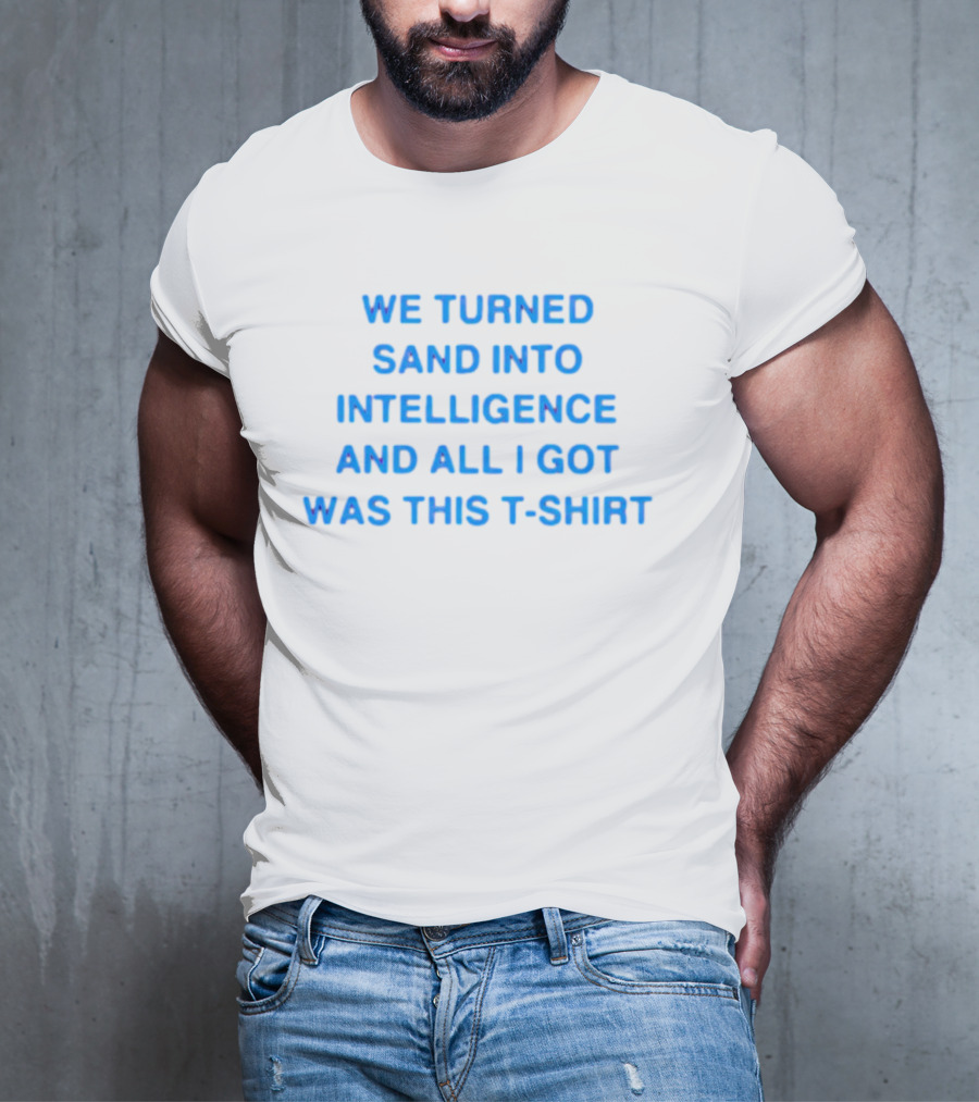 We Turned Sand Into Intelligence And All I Got Was This T-Shirt