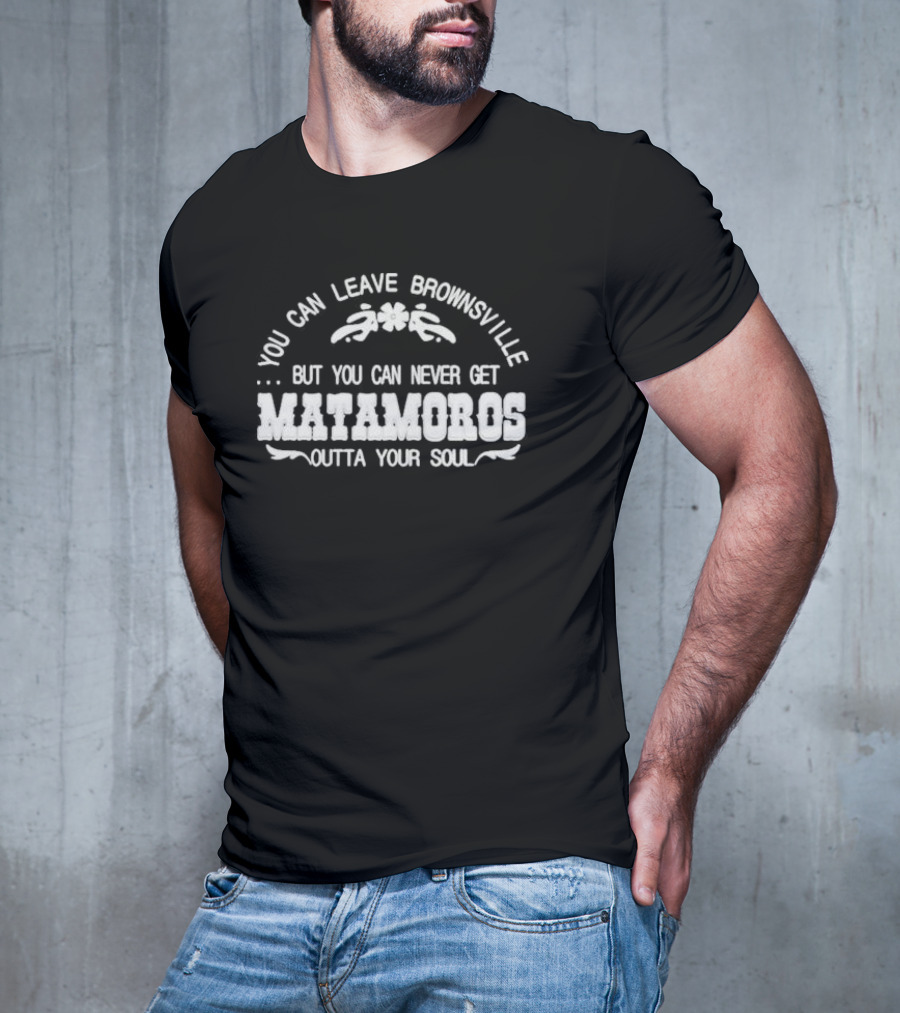 You Can Leave Brownsville But You Can Never Get Matamoros Outta Your Soul T-Shirt